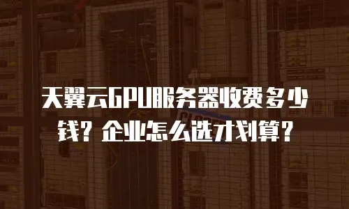 天翼云GPU服务器收费多少钱？企业怎么选才划算？