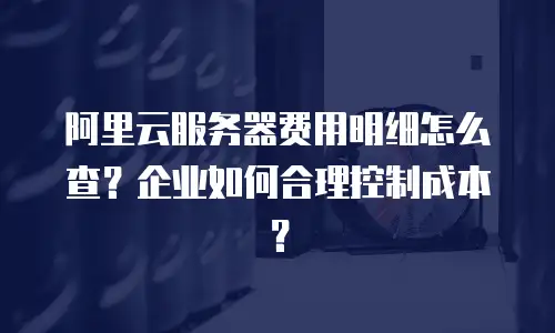 阿里云服务器费用明细怎么查？企业如何合理控制成本？