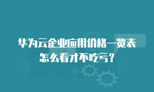华为云企业应用价格一览表怎么看才不吃亏？