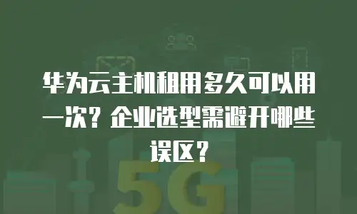 华为云主机租用多久可以用一次？企业选型需避开哪些误区？