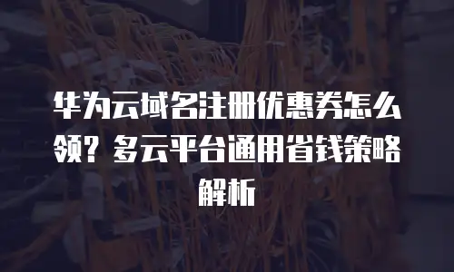 华为云域名注册优惠券怎么领？多云平台通用省钱策略解析