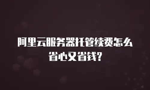 阿里云服务器托管续费怎么省心又省钱？