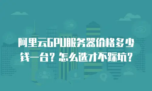 阿里云GPU服务器价格多少钱一台？怎么选才不踩坑？