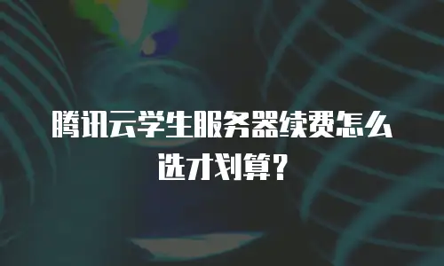 腾讯云学生服务器续费怎么选才划算？