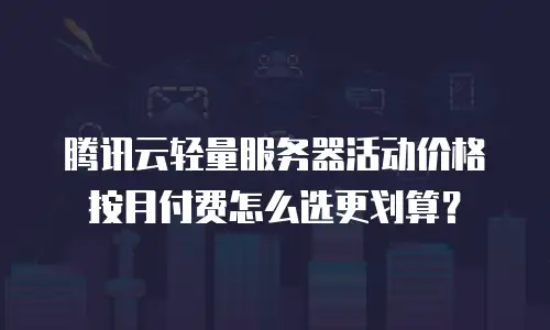 腾讯云轻量服务器活动价格按月付费怎么选更划算？