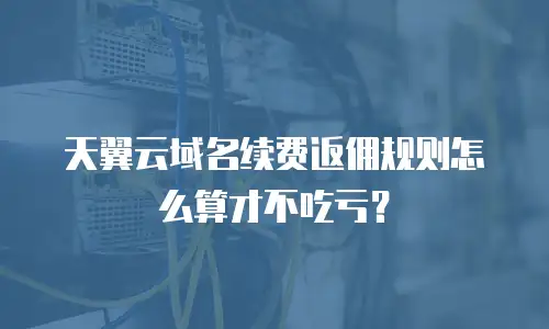 天翼云域名续费返佣规则怎么算才不吃亏？