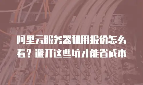 阿里云服务器租用报价怎么看？避开这些坑才能省成本