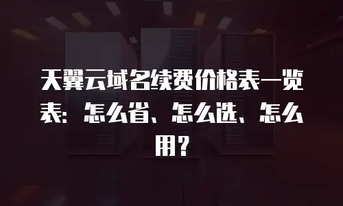 天翼云域名续费价格表一览表：怎么省、怎么选、怎么用？