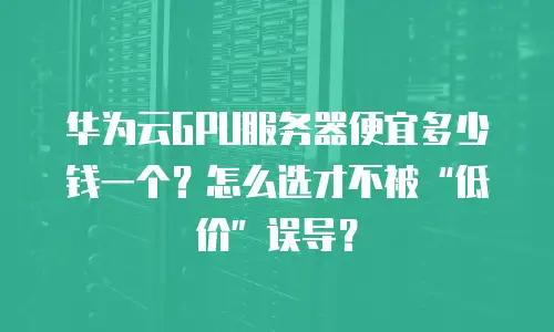 华为云GPU服务器便宜多少钱一个？怎么选才不被“低价”误导？