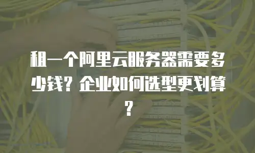 租一个阿里云服务器需要多少钱？企业如何选型更划算？