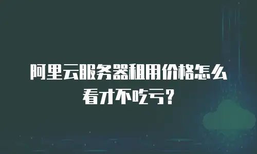 阿里云服务器租用价格怎么看才不吃亏？