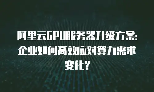 阿里云GPU服务器升级方案：企业如何高效应对算力需求变化？