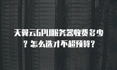 天翼云GPU服务器收费多少？怎么选才不超预算？