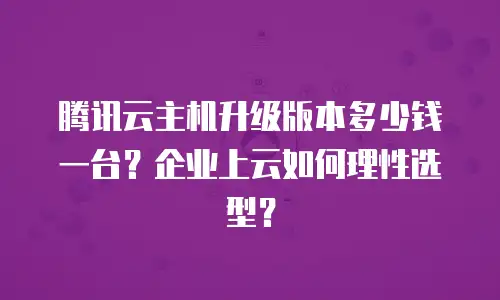 腾讯云主机升级版本多少钱一台？企业上云如何理性选型？