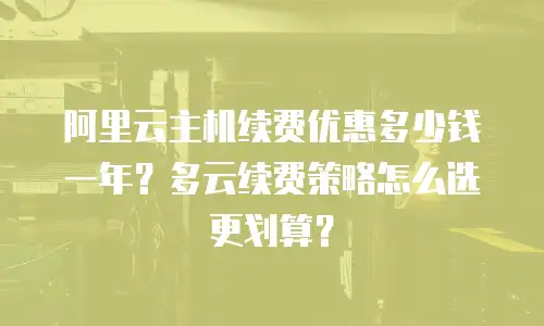 阿里云主机续费优惠多少钱一年？多云续费策略怎么选更划算？