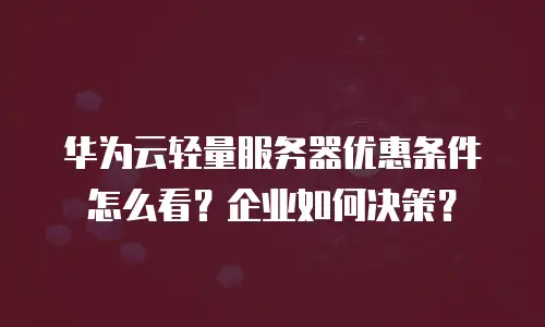 华为云轻量服务器优惠条件怎么看？企业如何决策？