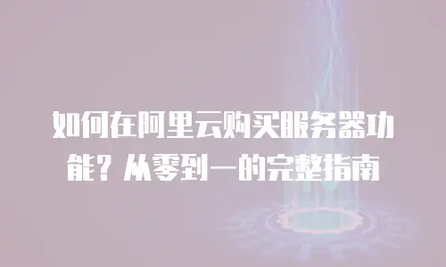 如何在阿里云购买服务器功能？从零到一的完整指南