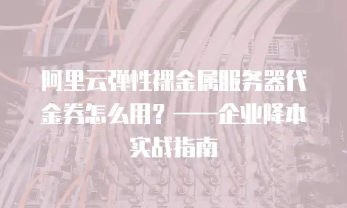 阿里云弹性裸金属服务器代金券怎么用？&mdash;&mdash;企业降本实战指南