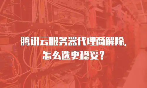 腾讯云服务器代理商解除，怎么选更稳妥？