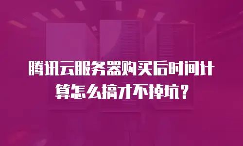 腾讯云服务器购买后时间计算怎么搞才不掉坑？