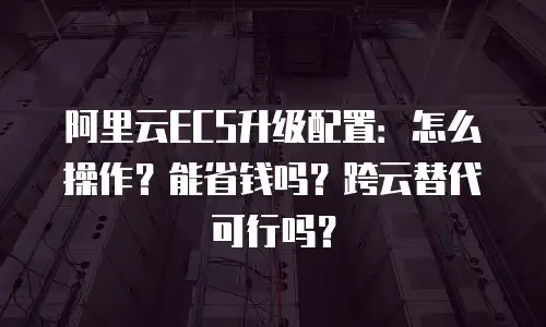 阿里云ECS升级配置：怎么操作？能省钱吗？跨云替代可行吗？