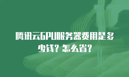 腾讯云GPU服务器费用是多少钱？怎么省？