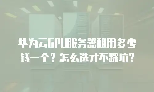 华为云GPU服务器租用多少钱一个？怎么选才不踩坑？