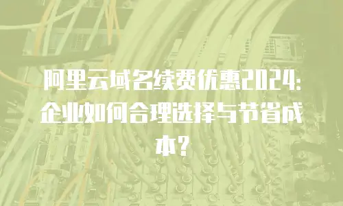 阿里云域名续费优惠2024：企业如何合理选择与节省成本？