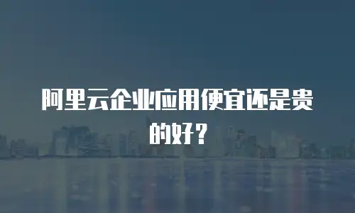 阿里云企业应用便宜还是贵的好？