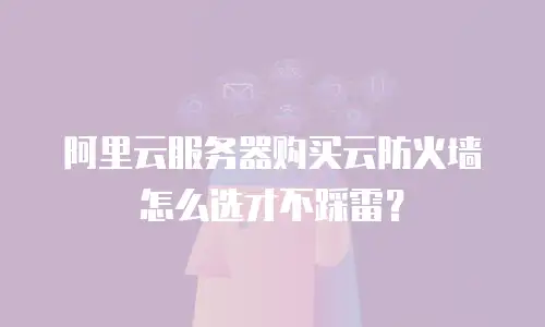 阿里云服务器购买云防火墙怎么选才不踩雷？