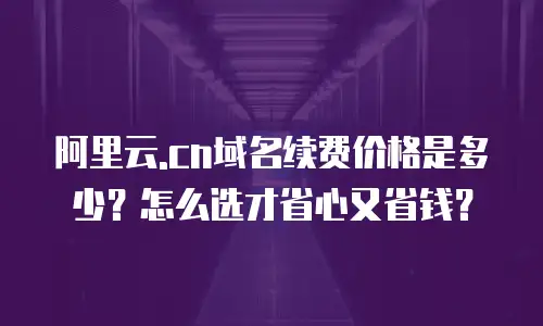 阿里云.cn域名续费价格是多少？怎么选才省心又省钱？