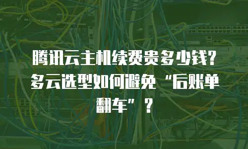 腾讯云主机续费贵多少钱？多云选型如何避免&ldquo;后账单翻车&rdquo;？