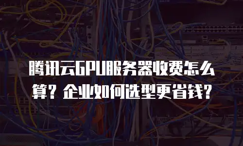 腾讯云GPU服务器收费怎么算？企业如何选型更省钱？