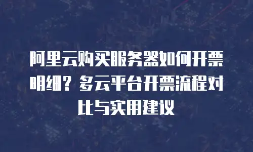 阿里云购买服务器如何开票明细？多云平台开票流程对比与实用建议