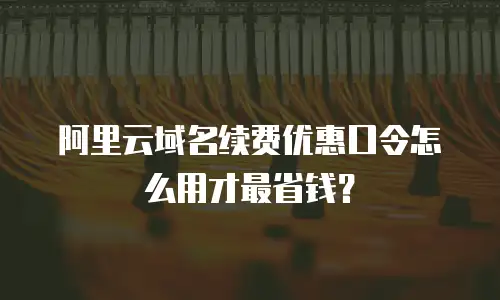 阿里云域名续费优惠口令怎么用才最省钱？
