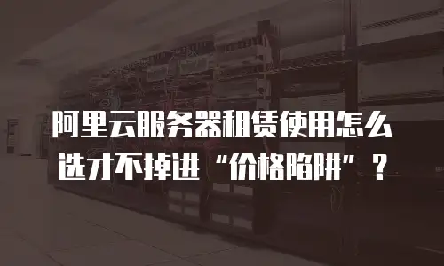阿里云服务器租赁使用怎么选才不掉进&ldquo;价格陷阱&rdquo;？