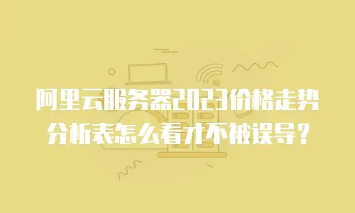 阿里云服务器2023价格走势分析表怎么看才不被误导？