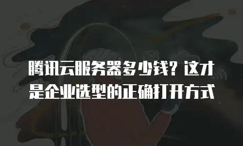 腾讯云服务器多少钱？这才是企业选型的正确打开方式
