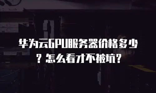 华为云GPU服务器价格多少？怎么看才不被坑？