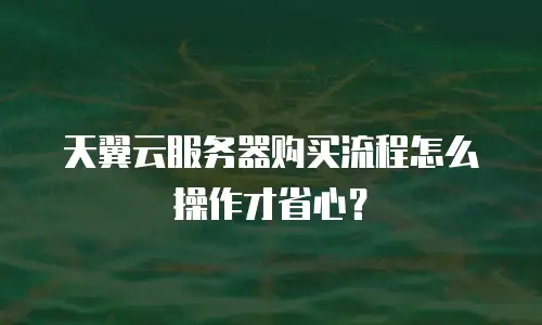 天翼云服务器购买流程怎么操作才省心？