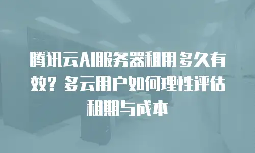 腾讯云AI服务器租用多久有效？多云用户如何理性评估租期与成本