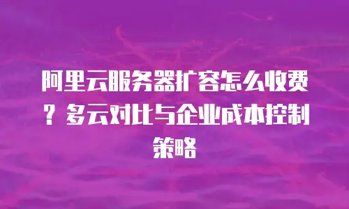 阿里云服务器扩容怎么收费？多云对比与企业成本控制策略