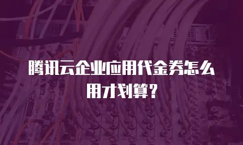腾讯云企业应用代金券怎么用才划算？