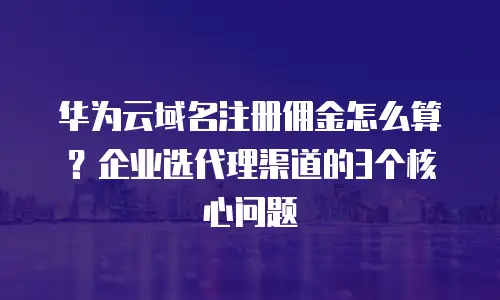 华为云域名注册佣金怎么算？企业选代理渠道的3个核心问题