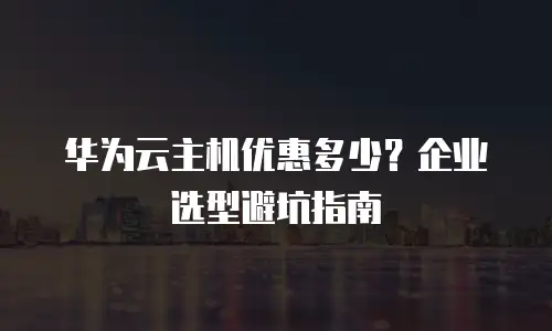 华为云主机优惠多少？企业选型避坑指南