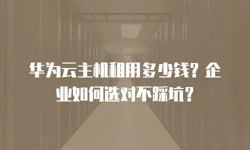 华为云主机租用多少钱？企业如何选对不踩坑？