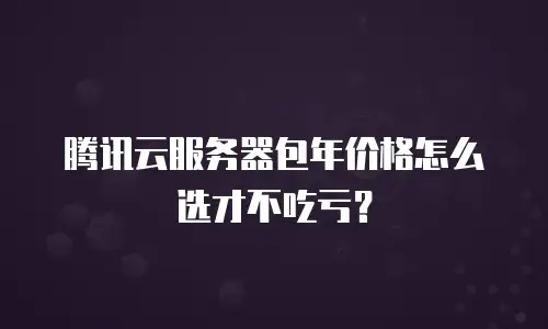 腾讯云服务器包年价格怎么选才不吃亏？