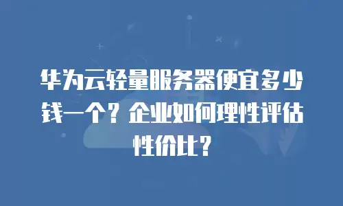 华为云轻量服务器便宜多少钱一个？企业如何理性评估性价比？