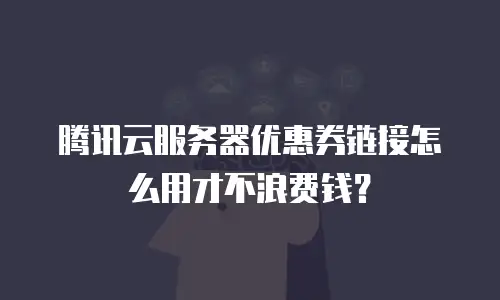 腾讯云服务器优惠券链接怎么用才不浪费钱？