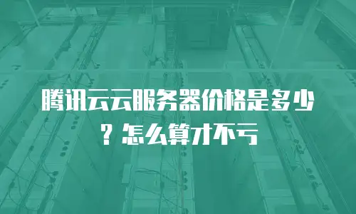 腾讯云云服务器价格是多少？怎么算才不亏